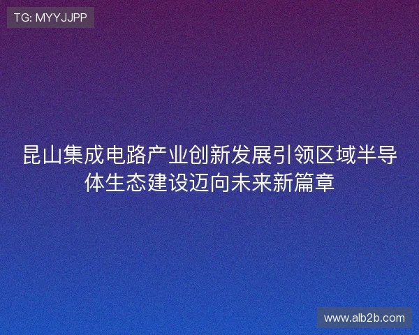昆山集成电路产业创新发展引领区域半导体生态建设迈向未来新篇章